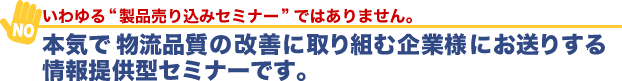 いわゆる製品売り込みセミナーではありません。本気で物流品質の改善に取り組み企業様にお送りする情報提供型セミナーです。